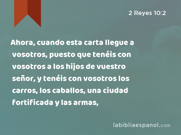 Ahora, cuando esta carta llegue a vosotros, puesto que tenéis con vosotros a los hijos de vuestro señor, y tenéis con vosotros los carros, los caballos, una ciudad fortificada y las armas, - 2 Reyes 10:2