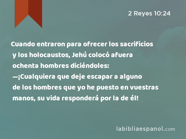 Cuando entraron para ofrecer los sacrificios y los holocaustos, Jehú colocó afuera ochenta hombres diciéndoles: —¡Cualquiera que deje escapar a alguno de los hombres que yo he puesto en vuestras manos, su vida responderá por la de él! - 2 Reyes 10:24