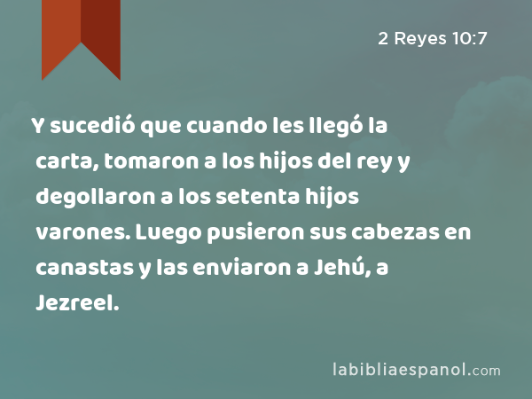 Y sucedió que cuando les llegó la carta, tomaron a los hijos del rey y degollaron a los setenta hijos varones. Luego pusieron sus cabezas en canastas y las enviaron a Jehú, a Jezreel. - 2 Reyes 10:7