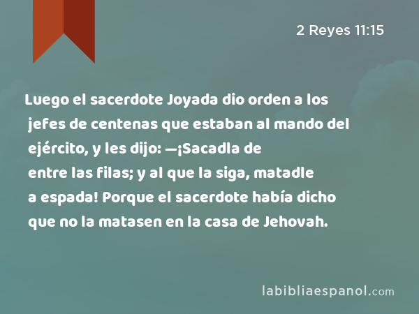 Luego el sacerdote Joyada dio orden a los jefes de centenas que estaban al mando del ejército, y les dijo: —¡Sacadla de entre las filas; y al que la siga, matadle a espada! Porque el sacerdote había dicho que no la matasen en la casa de Jehovah. - 2 Reyes 11:15