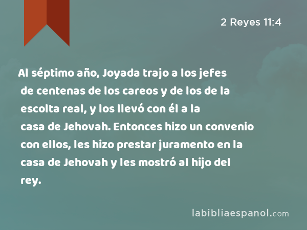 Al séptimo año, Joyada trajo a los jefes de centenas de los careos y de los de la escolta real, y los llevó con él a la casa de Jehovah. Entonces hizo un convenio con ellos, les hizo prestar juramento en la casa de Jehovah y les mostró al hijo del rey. - 2 Reyes 11:4