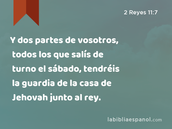 Y dos partes de vosotros, todos los que salís de turno el sábado, tendréis la guardia de la casa de Jehovah junto al rey. - 2 Reyes 11:7