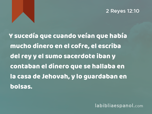 Y sucedía que cuando veían que había mucho dinero en el cofre, el escriba del rey y el sumo sacerdote iban y contaban el dinero que se hallaba en la casa de Jehovah, y lo guardaban en bolsas. - 2 Reyes 12:10