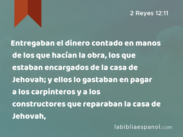 Entregaban el dinero contado en manos de los que hacían la obra, los que estaban encargados de la casa de Jehovah; y ellos lo gastaban en pagar a los carpinteros y a los constructores que reparaban la casa de Jehovah, - 2 Reyes 12:11