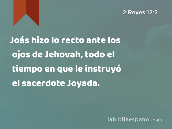 Joás hizo lo recto ante los ojos de Jehovah, todo el tiempo en que le instruyó el sacerdote Joyada. - 2 Reyes 12:2