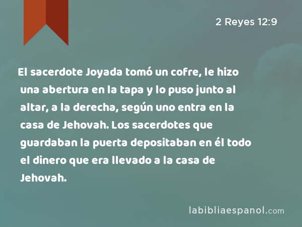 El sacerdote Joyada tomó un cofre, le hizo una abertura en la tapa y lo puso junto al altar, a la derecha, según uno entra en la casa de Jehovah. Los sacerdotes que guardaban la puerta depositaban en él todo el dinero que era llevado a la casa de Jehovah. - 2 Reyes 12:9