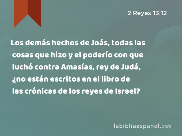 Los demás hechos de Joás, todas las cosas que hizo y el poderío con que luchó contra Amasías, rey de Judá, ¿no están escritos en el libro de las crónicas de los reyes de Israel? - 2 Reyes 13:12