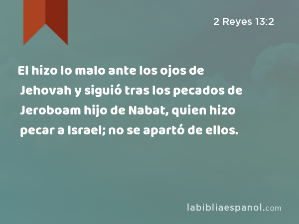 El hizo lo malo ante los ojos de Jehovah y siguió tras los pecados de Jeroboam hijo de Nabat, quien hizo pecar a Israel; no se apartó de ellos. - 2 Reyes 13:2