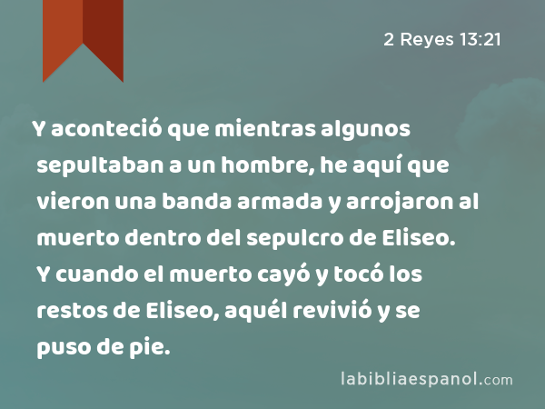 Y aconteció que mientras algunos sepultaban a un hombre, he aquí que vieron una banda armada y arrojaron al muerto dentro del sepulcro de Eliseo. Y cuando el muerto cayó y tocó los restos de Eliseo, aquél revivió y se puso de pie. - 2 Reyes 13:21