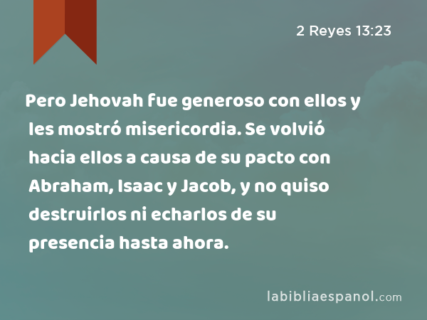 Pero Jehovah fue generoso con ellos y les mostró misericordia. Se volvió hacia ellos a causa de su pacto con Abraham, Isaac y Jacob, y no quiso destruirlos ni echarlos de su presencia hasta ahora. - 2 Reyes 13:23