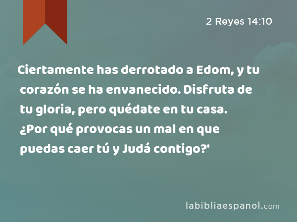 Ciertamente has derrotado a Edom, y tu corazón se ha envanecido. Disfruta de tu gloria, pero quédate en tu casa. ¿Por qué provocas un mal en que puedas caer tú y Judá contigo?' - 2 Reyes 14:10