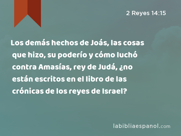 Los demás hechos de Joás, las cosas que hizo, su poderío y cómo luchó contra Amasías, rey de Judá, ¿no están escritos en el libro de las crónicas de los reyes de Israel? - 2 Reyes 14:15