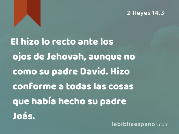 El hizo lo recto ante los ojos de Jehovah, aunque no como su padre David. Hizo conforme a todas las cosas que había hecho su padre Joás. - 2 Reyes 14:3