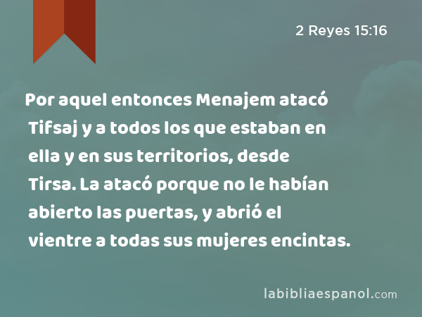 Por aquel entonces Menajem atacó Tifsaj y a todos los que estaban en ella y en sus territorios, desde Tirsa. La atacó porque no le habían abierto las puertas, y abrió el vientre a todas sus mujeres encintas. - 2 Reyes 15:16