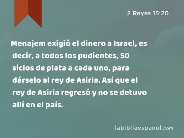 Menajem exigió el dinero a Israel, es decir, a todos los pudientes, 50 siclos de plata a cada uno, para dárselo al rey de Asiria. Así que el rey de Asiria regresó y no se detuvo allí en el país. - 2 Reyes 15:20