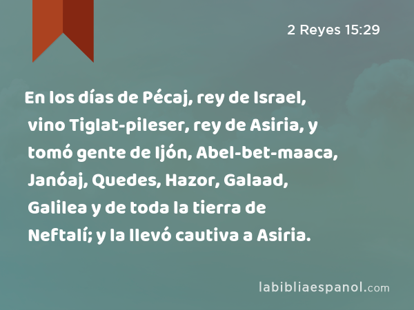 En los días de Pécaj, rey de Israel, vino Tiglat-pileser, rey de Asiria, y tomó gente de Ijón, Abel-bet-maaca, Janóaj, Quedes, Hazor, Galaad, Galilea y de toda la tierra de Neftalí; y la llevó cautiva a Asiria. - 2 Reyes 15:29