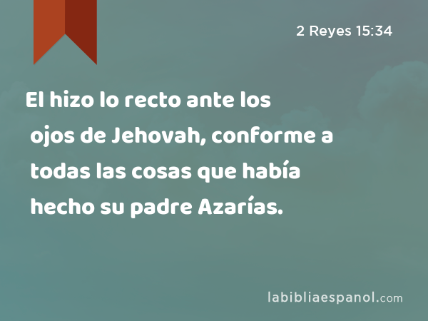 El hizo lo recto ante los ojos de Jehovah, conforme a todas las cosas que había hecho su padre Azarías. - 2 Reyes 15:34