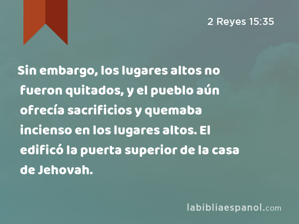 Sin embargo, los lugares altos no fueron quitados, y el pueblo aún ofrecía sacrificios y quemaba incienso en los lugares altos. El edificó la puerta superior de la casa de Jehovah. - 2 Reyes 15:35