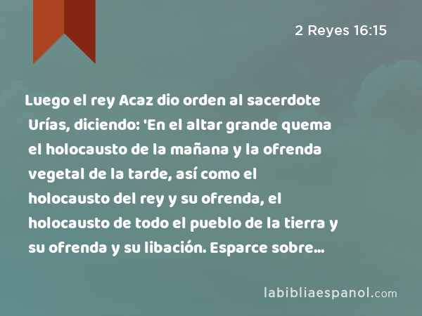 Luego el rey Acaz dio orden al sacerdote Urías, diciendo: 'En el altar grande quema el holocausto de la mañana y la ofrenda vegetal de la tarde, así como el holocausto del rey y su ofrenda, el holocausto de todo el pueblo de la tierra y su ofrenda y su libación. Esparce sobre él toda la sangre del holocausto y toda la sangre del sacrificio. Pero el altar de bronce será mío, para que yo determine.' - 2 Reyes 16:15