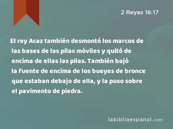 El rey Acaz también desmontó los marcos de las bases de las pilas móviles y quitó de encima de ellas las pilas. También bajó la fuente de encima de los bueyes de bronce que estaban debajo de ella, y la puso sobre el pavimento de piedra. - 2 Reyes 16:17