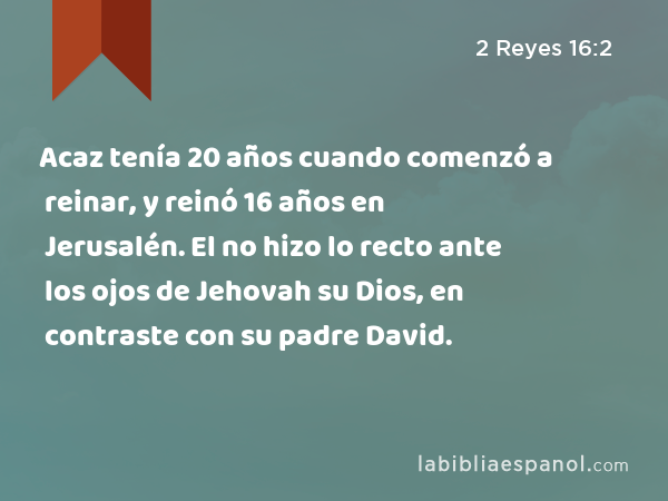 Acaz tenía 20 años cuando comenzó a reinar, y reinó 16 años en Jerusalén. El no hizo lo recto ante los ojos de Jehovah su Dios, en contraste con su padre David. - 2 Reyes 16:2