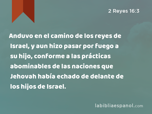 Anduvo en el camino de los reyes de Israel, y aun hizo pasar por fuego a su hijo, conforme a las prácticas abominables de las naciones que Jehovah había echado de delante de los hijos de Israel. - 2 Reyes 16:3