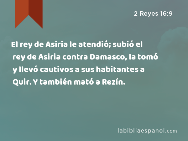 El rey de Asiria le atendió; subió el rey de Asiria contra Damasco, la tomó y llevó cautivos a sus habitantes a Quir. Y también mató a Rezín. - 2 Reyes 16:9