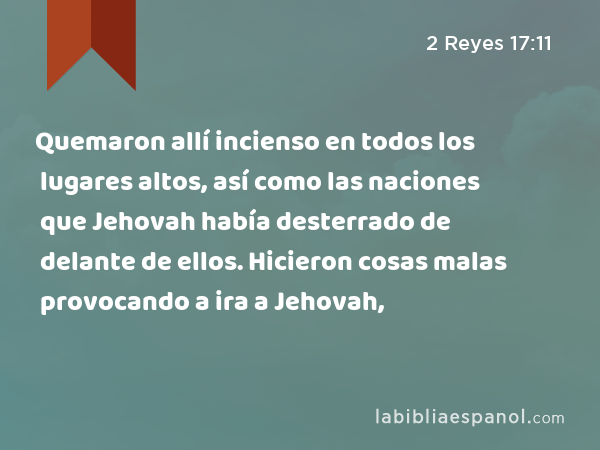 Quemaron allí incienso en todos los lugares altos, así como las naciones que Jehovah había desterrado de delante de ellos. Hicieron cosas malas provocando a ira a Jehovah, - 2 Reyes 17:11