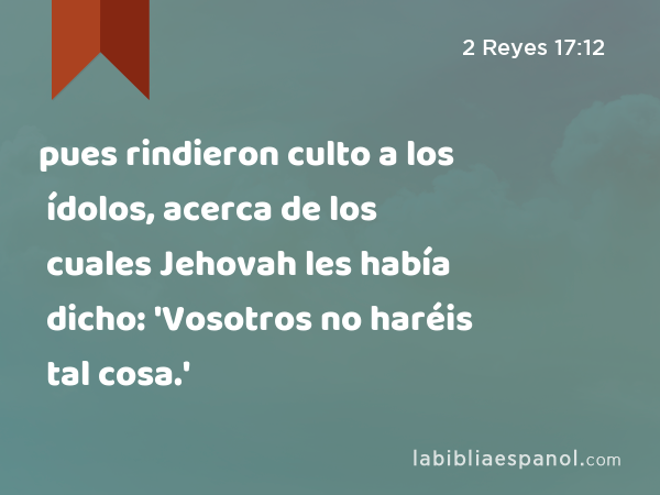 pues rindieron culto a los ídolos, acerca de los cuales Jehovah les había dicho: 'Vosotros no haréis tal cosa.' - 2 Reyes 17:12