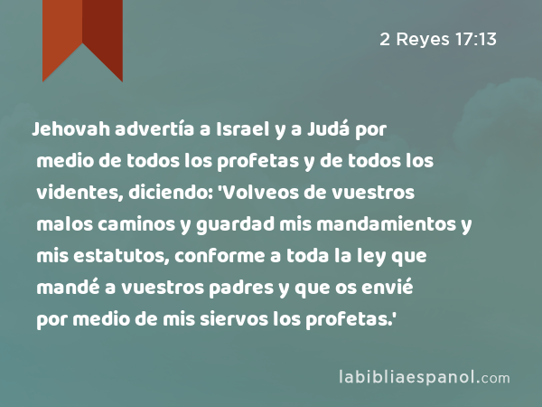 Jehovah advertía a Israel y a Judá por medio de todos los profetas y de todos los videntes, diciendo: 'Volveos de vuestros malos caminos y guardad mis mandamientos y mis estatutos, conforme a toda la ley que mandé a vuestros padres y que os envié por medio de mis siervos los profetas.' - 2 Reyes 17:13