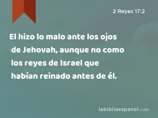 El hizo lo malo ante los ojos de Jehovah, aunque no como los reyes de Israel que habían reinado antes de él. - 2 Reyes 17:2