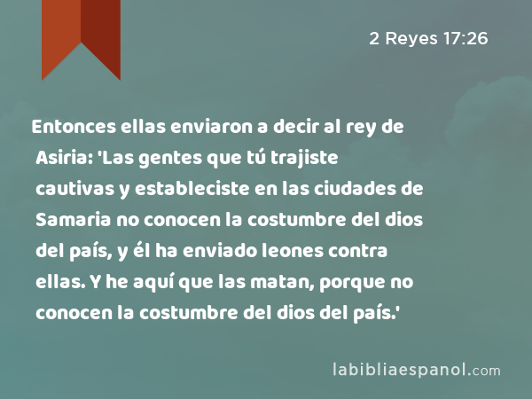 Entonces ellas enviaron a decir al rey de Asiria: 'Las gentes que tú trajiste cautivas y estableciste en las ciudades de Samaria no conocen la costumbre del dios del país, y él ha enviado leones contra ellas. Y he aquí que las matan, porque no conocen la costumbre del dios del país.' - 2 Reyes 17:26