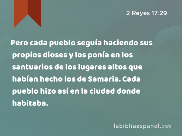 Pero cada pueblo seguía haciendo sus propios dioses y los ponía en los santuarios de los lugares altos que habían hecho los de Samaria. Cada pueblo hizo así en la ciudad donde habitaba. - 2 Reyes 17:29