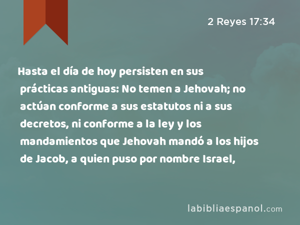 Hasta el día de hoy persisten en sus prácticas antiguas: No temen a Jehovah; no actúan conforme a sus estatutos ni a sus decretos, ni conforme a la ley y los mandamientos que Jehovah mandó a los hijos de Jacob, a quien puso por nombre Israel, - 2 Reyes 17:34