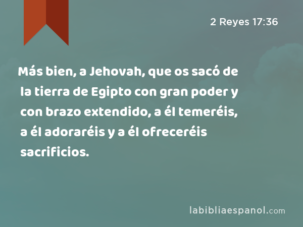 Más bien, a Jehovah, que os sacó de la tierra de Egipto con gran poder y con brazo extendido, a él temeréis, a él adoraréis y a él ofreceréis sacrificios. - 2 Reyes 17:36