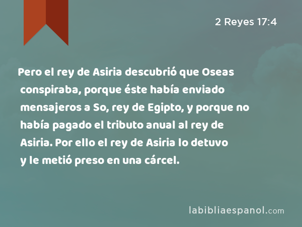 Pero el rey de Asiria descubrió que Oseas conspiraba, porque éste había enviado mensajeros a So, rey de Egipto, y porque no había pagado el tributo anual al rey de Asiria. Por ello el rey de Asiria lo detuvo y le metió preso en una cárcel. - 2 Reyes 17:4