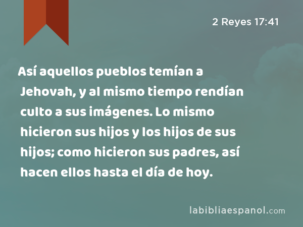 Así aquellos pueblos temían a Jehovah, y al mismo tiempo rendían culto a sus imágenes. Lo mismo hicieron sus hijos y los hijos de sus hijos; como hicieron sus padres, así hacen ellos hasta el día de hoy. - 2 Reyes 17:41