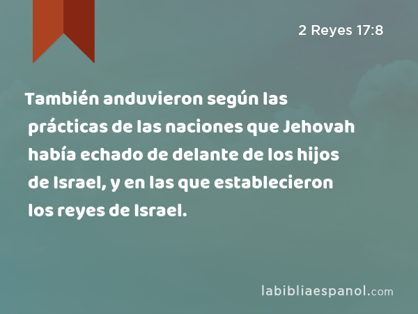 También anduvieron según las prácticas de las naciones que Jehovah había echado de delante de los hijos de Israel, y en las que establecieron los reyes de Israel. - 2 Reyes 17:8