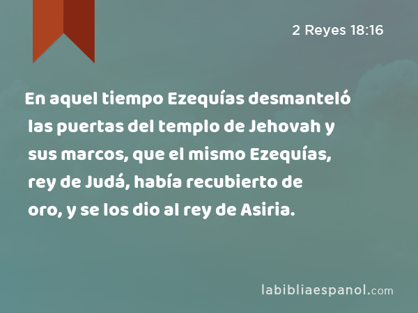 En aquel tiempo Ezequías desmanteló las puertas del templo de Jehovah y sus marcos, que el mismo Ezequías, rey de Judá, había recubierto de oro, y se los dio al rey de Asiria. - 2 Reyes 18:16