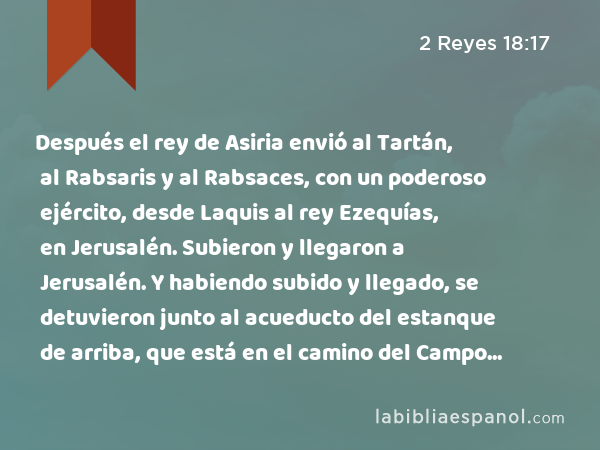 Después el rey de Asiria envió al Tartán, al Rabsaris y al Rabsaces, con un poderoso ejército, desde Laquis al rey Ezequías, en Jerusalén. Subieron y llegaron a Jerusalén. Y habiendo subido y llegado, se detuvieron junto al acueducto del estanque de arriba, que está en el camino del Campo del Lavador. - 2 Reyes 18:17