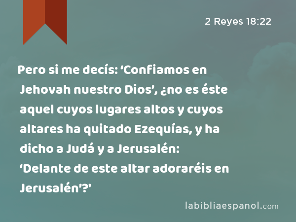 Pero si me decís: ‘Confiamos en Jehovah nuestro Dios’, ¿no es éste aquel cuyos lugares altos y cuyos altares ha quitado Ezequías, y ha dicho a Judá y a Jerusalén: ‘Delante de este altar adoraréis en Jerusalén’?' - 2 Reyes 18:22