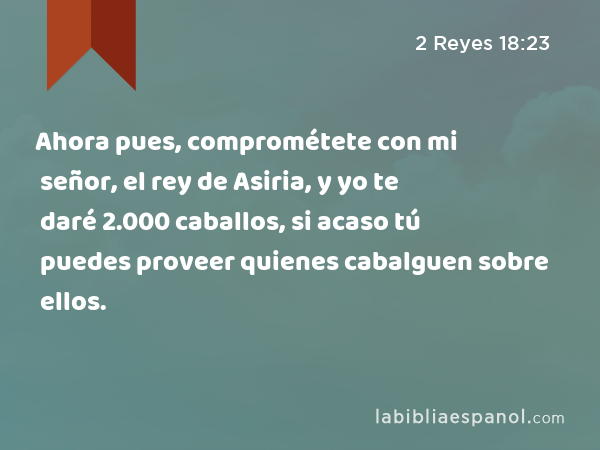 Ahora pues, comprométete con mi señor, el rey de Asiria, y yo te daré 2.000 caballos, si acaso tú puedes proveer quienes cabalguen sobre ellos. - 2 Reyes 18:23