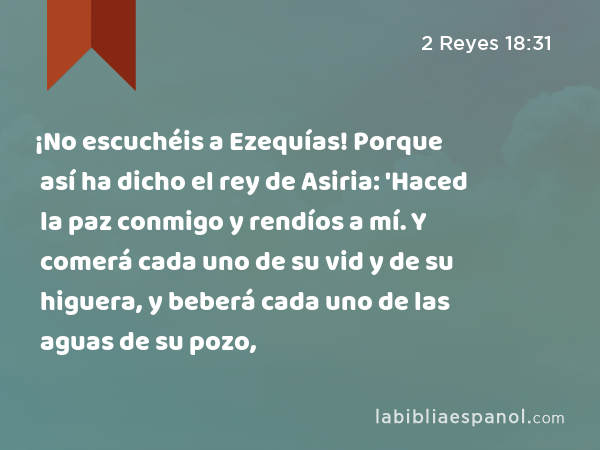 ¡No escuchéis a Ezequías! Porque así ha dicho el rey de Asiria: 'Haced la paz conmigo y rendíos a mí. Y comerá cada uno de su vid y de su higuera, y beberá cada uno de las aguas de su pozo, - 2 Reyes 18:31