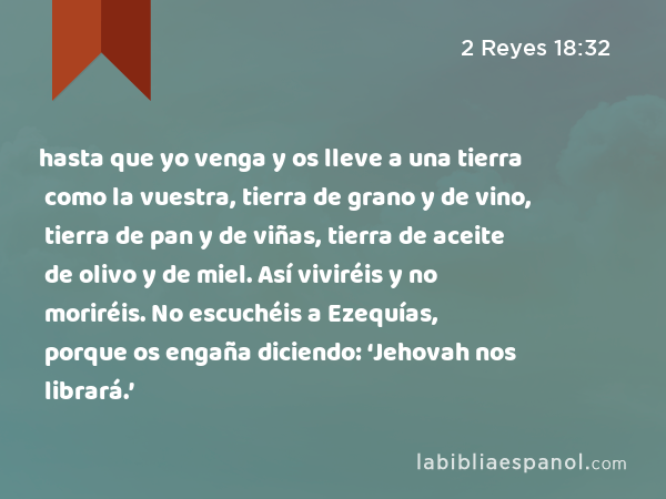 hasta que yo venga y os lleve a una tierra como la vuestra, tierra de grano y de vino, tierra de pan y de viñas, tierra de aceite de olivo y de miel. Así viviréis y no moriréis. No escuchéis a Ezequías, porque os engaña diciendo: ‘Jehovah nos librará.’ - 2 Reyes 18:32