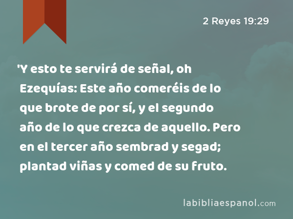 'Y esto te servirá de señal, oh Ezequías: Este año comeréis de lo que brote de por sí, y el segundo año de lo que crezca de aquello. Pero en el tercer año sembrad y segad; plantad viñas y comed de su fruto. - 2 Reyes 19:29