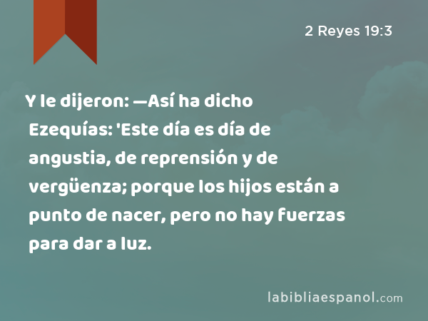 Y le dijeron: —Así ha dicho Ezequías: 'Este día es día de angustia, de reprensión y de vergüenza; porque los hijos están a punto de nacer, pero no hay fuerzas para dar a luz. - 2 Reyes 19:3