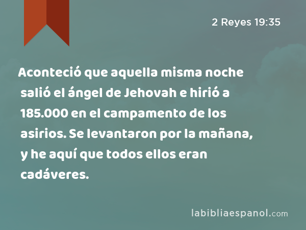 Aconteció que aquella misma noche salió el ángel de Jehovah e hirió a 185.000 en el campamento de los asirios. Se levantaron por la mañana, y he aquí que todos ellos eran cadáveres. - 2 Reyes 19:35