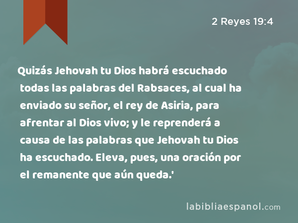 Quizás Jehovah tu Dios habrá escuchado todas las palabras del Rabsaces, al cual ha enviado su señor, el rey de Asiria, para afrentar al Dios vivo; y le reprenderá a causa de las palabras que Jehovah tu Dios ha escuchado. Eleva, pues, una oración por el remanente que aún queda.' - 2 Reyes 19:4