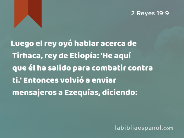 Luego el rey oyó hablar acerca de Tirhaca, rey de Etiopía: 'He aquí que él ha salido para combatir contra ti.' Entonces volvió a enviar mensajeros a Ezequías, diciendo: - 2 Reyes 19:9