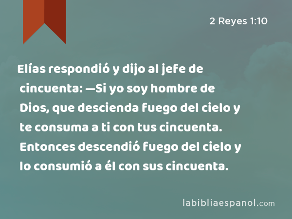 Elías respondió y dijo al jefe de cincuenta: —Si yo soy hombre de Dios, que descienda fuego del cielo y te consuma a ti con tus cincuenta. Entonces descendió fuego del cielo y lo consumió a él con sus cincuenta. - 2 Reyes 1:10